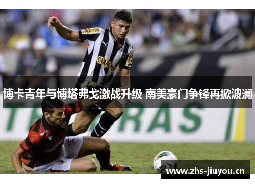 博卡青年与博塔弗戈激战升级 南美豪门争锋再掀波澜