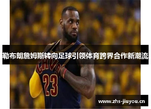 勒布朗詹姆斯转向足球引领体育跨界合作新潮流